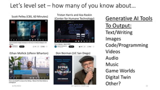 Let’s level set – how many of you know about…
Ethan Mollick (UPenn Wharton) Don Norman (UC San Diego)
Scott Pelley (CBS, 60 Minutes)
Tristan Harris and Aza Raskin
(Center for Humane Technology) Generative AI Tools
To Output:
Text/Writing
Images
Code/Programming
Videos
Audio
Music
Game Worlds
Digital Twin
Other?
6/29/2023 Jim Spohrer (ISSIP.org) 12
 
