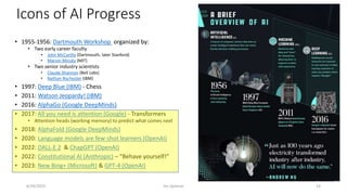 Icons of AI Progress
• 1955-1956: Dartmouth Workshop organized by:
• Two early career faculty
• John McCarthy (Dartmouth, later Stanford)
• Marvin Minsky (MIT)
• Two senior industry scientists
• Claude Shannon (Bell Labs)
• Nathan Rochester (IBM)
• 1997: Deep Blue (IBM) - Chess
• 2011: Watson Jeopardy! (IBM)
• 2016: AlphaGo (Google DeepMinds)
• 2017: All you need is attention (Google) - Transformers
• Attention heads (working memory) to predict what comes next
• 2018: AlphaFold (Google DeepMinds)
• 2020: Language models are few-shot learners (OpenAI)
• 2022: DALL-E 2 & ChapGPT (OpenAI)
• 2022: Constitutional AI (Anthropic) – “Behave yourself!”
• 2023: New Bing+ (Microsoft) & GPT-4 (OpenAI)
6/29/2023 Jim Spohrer 14
 