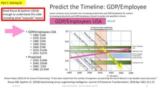 Predict the Timeline: GDP/Employee
National Academy - Service Systems and AI 17
(Source)
Lower compute costs translate into increasing productivity and GDP/employees for nations
Increasing productivity and GDP/employees should translate into wealthier citizens
AI Progress on Open Leaderboards
Benchmark Roadmap to solve AI/IA
Alistair Nolan (OECD AI for Science Productivity): “It has been stated that the number of engineers proclaiming the end of Moore's Law doubles every two years.”
Rouse WB, Spohrer JC. (2018) Automating versus augmenting intelligence. Journal of Enterprise Transformation. 2018 Apr 3;8(1-2):1-21.
Read Rouse & Spohrer (2018)
enough to understand this slide
including what ”exascale” means
11/22/22
Part 1: Solving AI
 