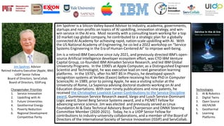 Jim Spohrer is a Silicon Valley-based Advisor to industry, academia, governments,
startups and non-profits on topics of AI upskilling, innovation strategy, and win-
win service in the AI era. Most recently with a consulting team working for a top
10 market cap global company, he contributed to a strategic plan for a globally
connected AI Academy for achieving rapid, nation-scale upskilling with AI. With
the US National Academy of Engineering, he co-led a 2022 workshop on “Service
Systems Engineering in the Era of Human-Centered AI” to improve well-being.
Jim is a retired IBM Executive since July 2021, and previously directed IBM’s open-
source Artificial Intelligence developer ecosystem effort, was CTO IBM Venture
Capital Group, co-founded IBM Almaden Service Research, and led IBM Global
University Programs. In the 1990’s at Apple Computer, as a Distinguished Engineer
Scientist and Technologist, he was executive lead on next generation learning
platforms. In the 1970’s, after his MIT BS in Physics, he developed speech
recognition systems at Verbex (Exxon) before receiving his Yale PhD in Computer
Science/AI. In 1989, prior to joining Apple, he was a visiting scholar at the
University of Rome, La Sapienza advising doctoral students working on AI and
Education dissertations. With over ninety publications and nine patents, he
received the Christopher Lovelock Career Contributions to the Service Discipline
award, Gummesson Service Research award, Vargo and Lusch Service-Dominant
Logic award, Daniel Berg Service Systems award, and a PICMET Fellow for
advancing service science. Jim was elected and previously served as Linux
Foundation AI & Data Technical Advisory Board Chairperson and ONNX Steering
Committee Member (2020-2021). Today, he is a UIDP Senior Fellow for
contributions to industry-university collaborations, and a member of the Board of
Directors of the International Society of Service Innovation (ISSIP) and ServCollab.
Jim Spohrer, Advisor
Retired Industry Executive (Apple, IBM)
UIDP Senior Fellow
Board of Directors, ServCollab
Board of Directors, ISSIP.org
Changemaker Priorities
1. Service Innovation
2. Upskilling with AI
3. Future Universities
4. Geothermal Energy
5. Poverty Reduction
6. Regional Development
Competitive Parity
Technologies
1. AI & Robotics
2. Digital Twins
3. Open Source
4. AR/VR/XR
5. Geothermal
6. Learning
Platforms
 