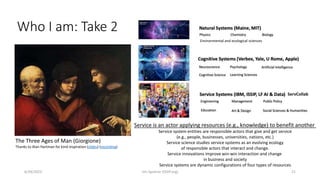 Who I am: Take 2
The Three Ages of Man (Giorgione)
Thanks to Alan Hartman for kind inspiration (slides) (recording)
Service is an actor applying resources (e.g., knowledge) to benefit another
Service system entities are responsible actors that give and get service
(e.g., people, businesses, universities, nations, etc.)
Service science studies service systems as an evolving ecology
of responsible actors that interact and change.
Service innovations improve win-win interaction and change
in business and society
Service systems are dynamic configurations of four types of resources
6/29/2023 Jim Spohrer (ISSIP.org) 21
Environmental and ecological sciences
ServCollab
 