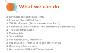 ❏ Navigator object (browser infos)
❏ Location object (Read Only)
❏ XMLHttpRequest (Service worker uses Fetch)
❏ setTimeout()/clearTimeout() and setInterval()/clearInterval()
❏ The application cache
❏ Parsing data
❏ Virtual DOM
❏ File Reader, blob, ArrayBuffer
❏ importScripts() method to import other scripts
❏ Spawning other workers
❏ Not available DOM and Window objects
What we can do
 