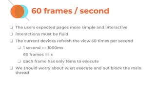 60 frames / second
❏ The users expected pages more simple and interactive
❏ interactions must be fluid
❏ The current devices refresh the view 60 times per second
❏ 1 second == 1000ms
60 frames == x
❏ Each frame has only 16ms to execute
❏ We should worry about what execute and not block the main
thread
 