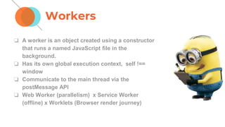 Workers
❏ A worker is an object created using a constructor
that runs a named JavaScript ﬁle in the
background.
❏ Has its own global execution context, self !==
window
❏ Communicate to the main thread via the
postMessage API
❏ Web Worker (parallelism) x Service Worker
(offline) x Worklets (Browser render journey)
 