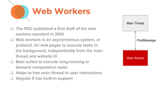 Web Workers
❏ The W3C published a first draft of the web
workers standard in 2009
❏ Web workers is an asynchronous system, or
protocol, for web pages to execute tasks in
the background, independently from the main
thread and website UI
❏ Best suited to execute long-running or
demand computation tasks
❏ Helps to free main thread to user interactions
❏ Angular 8 has built-in support
Main Thread
Web Worker
PostMessage
 