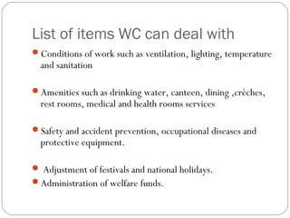 List of items WC can deal with
Conditions of work such as ventilation, lighting, temperature
  and sanitation

Amenities such as drinking water, canteen, dining ,crèches,
  rest rooms, medical and health rooms services

Safety and accident prevention, occupational diseases and
  protective equipment.

 Adjustment of festivals and national holidays.
Administration of welfare funds.
 