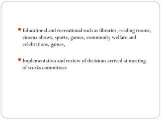Educational and recreational such as libraries, reading rooms,
  cinema-shows, sports, games, community welfare and
  celebrations, games,

Implementation and review of decisions arrived at meeting
  of works committees
 