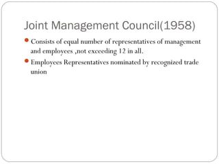 Joint Management Council(1958)
Consists of equal number of representatives of management
 and employees ,not exceeding 12 in all.
Employees Representatives nominated by recognized trade
 union
 