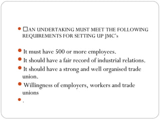 AN UNDERTAKING MUST MEET THE FOLLOWING
  REQUIREMENTS FOR SETTING UP JMC’s

It must have 500 or more employees.
It should have a fair record of industrial relations.
It should have a strong and well organised trade
 union.
Willingness of employers, workers and trade
 unions
.
 