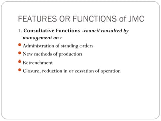 FEATURES OR FUNCTIONS of JMC
1. Consultative Functions -council consulted by
  management on :
Administration of standing orders
New methods of production
Retrenchment
Closure, reduction in or cessation of operation
 