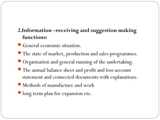 2.Information –receiving and suggestion making
  functions:
General economic situation.
The state of market, production and sales programmes.
Organisation and general running of the undertaking.
The annual balance sheet and profit and loss account
  statement and connected documents with explanations.
Methods of manufacture and work
long term plan for expansion etc.
 