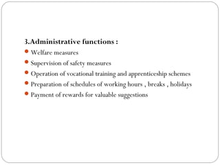 3.Administrative functions :
 Welfare measures
 Supervision of safety measures
 Operation of vocational training and apprenticeship schemes
 Preparation of schedules of working hours , breaks , holidays
 Payment of rewards for valuable suggestions
 