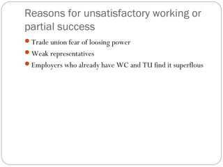 Reasons for unsatisfactory working or
partial success
Trade union fear of loosing power
Weak representatives
Employers who already have WC and TU find it superflous
 