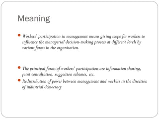Meaning
 Workers’ participation in management means giving scope for workers to
  influence the managerial decision-making process at different levels by
  various forms in the organisation.


 The principal forms of workers’ participation are information sharing,
  joint consultation, suggestion schemes, etc.
 Redistribution of power between management and workers in the direction
  of industrial democracy
 