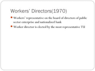 Workers’ Directors(1970)
Workers’ representative on the board of directors of public
 sector enterprise and nationalized bank
Worker director is elected by the most representative TU
 