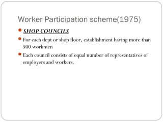 Worker Participation scheme(1975)
SHOP COUNCILS
For each dept or shop floor, establishment having more than
 500 workmen
Each council consists of equal number of representatives of
 employers and workers.
 