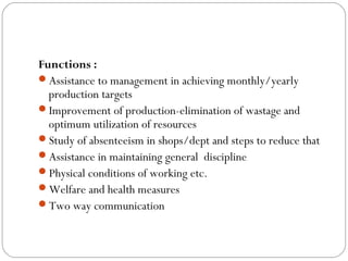 Functions :
Assistance to management in achieving monthly/yearly
  production targets
Improvement of production-elimination of wastage and
  optimum utilization of resources
Study of absenteeism in shops/dept and steps to reduce that
Assistance in maintaining general discipline
Physical conditions of working etc.
Welfare and health measures
Two way communication
 
