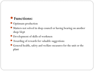 Functions:
 Optimum production
 Matters not solved in shop council or having bearing on another
  shop/dept
 Development of skills of workmen
 Awarding of rewards for valuable suggestions
 General health, safety and welfare measures for the unit or the
  plant
 