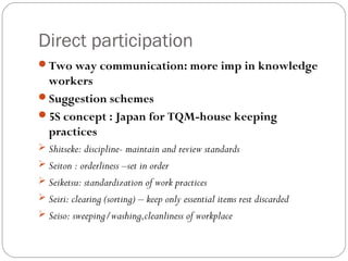 Direct participation
Two way communication: more imp in knowledge
 workers
Suggestion schemes
5S concept : Japan for TQM-house keeping
 practices
 Shitseke: discipline- maintain and review standards
 Seiton : orderliness –set in order
 Seiketsu: standardization of work practices
 Seiri: clearing (sorting) – keep only essential items rest discarded
 Seiso: sweeping/washing,cleanliness of workplace
 
