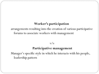 Worker’s participation
arrangements resulting into the creation of various participative
  forums to associate workers with management

                               v/s
                Participative management
Manager’s specific style in which he interacts with his people,
 leadership pattern
 
