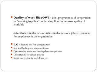  Quality of work life (QWL): joint programmes of cooperation
  or ‘working together’ on the shop floor to improve quality of
  work life

  -refers to favourableness or unfavourableness of a job environment
   for employees in the organization

 E.G Adequate and fair compensation
 Safe and healthy working conditions
 Opportunity to use and develop human capacities
 Opportunity for career growth
 Social integration in work force etc.
 