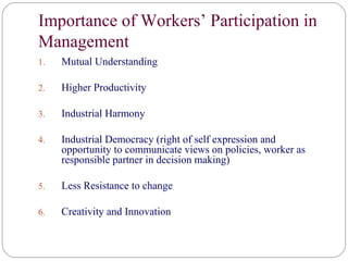 Importance of Workers’ Participation in
Management
1.   Mutual Understanding

2.   Higher Productivity

3.   Industrial Harmony

4.   Industrial Democracy (right of self expression and
     opportunity to communicate views on policies, worker as
     responsible partner in decision making)

5.   Less Resistance to change

6.   Creativity and Innovation
 