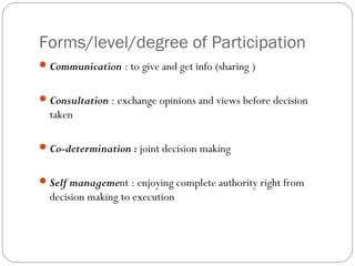 Forms/level/degree of Participation
 Communication : to give and get info (sharing )


 Consultation : exchange opinions and views before decision
  taken

 Co-determination : joint decision making


 Self management : enjoying complete authority right from
  decision making to execution
 