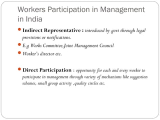 Workers Participation in Management
in India
Indirect Representative : introduced by govt through legal
 provisions or notifications.
E.g Works Committee,Joint Management Council
Worker’s director etc.


Direct Participation : opportunity for each and every worker to
  participate in management through variety of mechanisms like suggestion
  schemes, small group activity ,quality circles etc.
 