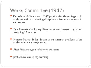 Works Committee (1947)
 The industrial disputes act, 1947 provides for the setting up of
  works committee consisting of representatives of management
  and workers

 Establishment employing 100 or more workmen or any day on
  preceding 12 months.

 It meets frequently for discussion on common problems of the
  workers and the management.

 After discussion, joint decisions are taken

 problems of day to day working
 