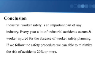 Conclusion
Industrial worker safety is an important part of any
industry. Every year a lot of industrial accidents occurs &
worker injured for the absence of worker safety planning.
If we follow the safety procedure we can able to minimize
the risk of accidents 20% or more.
 