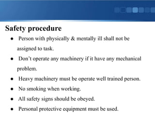 Safety procedure
 Person with physically & mentally ill shall not be
assigned to task.
 Don’t operate any machinery if it have any mechanical
problem.
 Heavy machinery must be operate well trained person.
 No smoking when working.
 All safety signs should be obeyed.
 Personal protective equipment must be used.
 