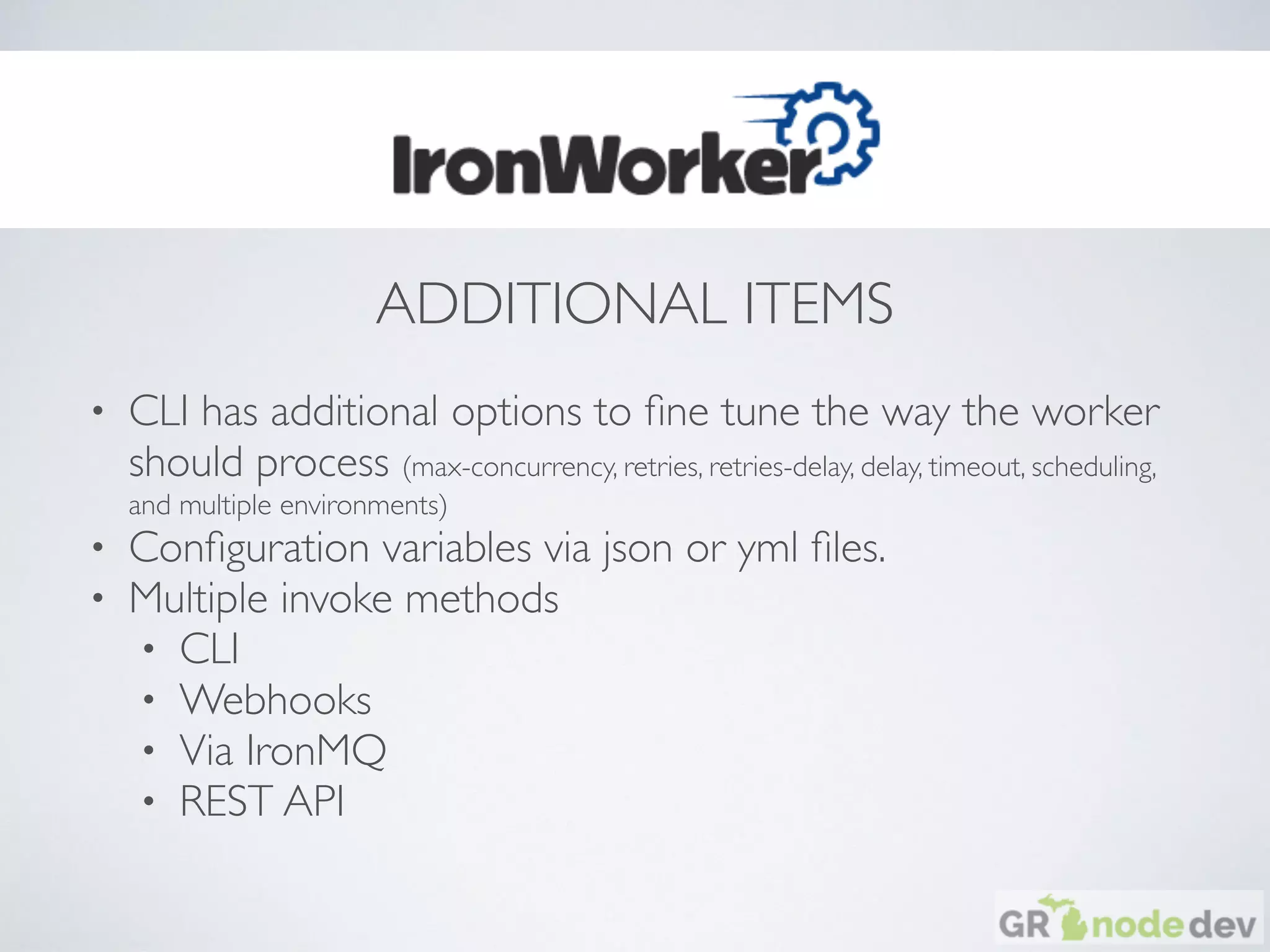 ADDITIONAL ITEMS
• CLI has additional options to ﬁne tune the way the worker
should process (max-concurrency, retries, retries-delay, delay, timeout, scheduling,
and multiple environments)
• Conﬁguration variables via json or yml ﬁles.
• Multiple invoke methods
• CLI
• Webhooks
• Via IronMQ
• REST API
 