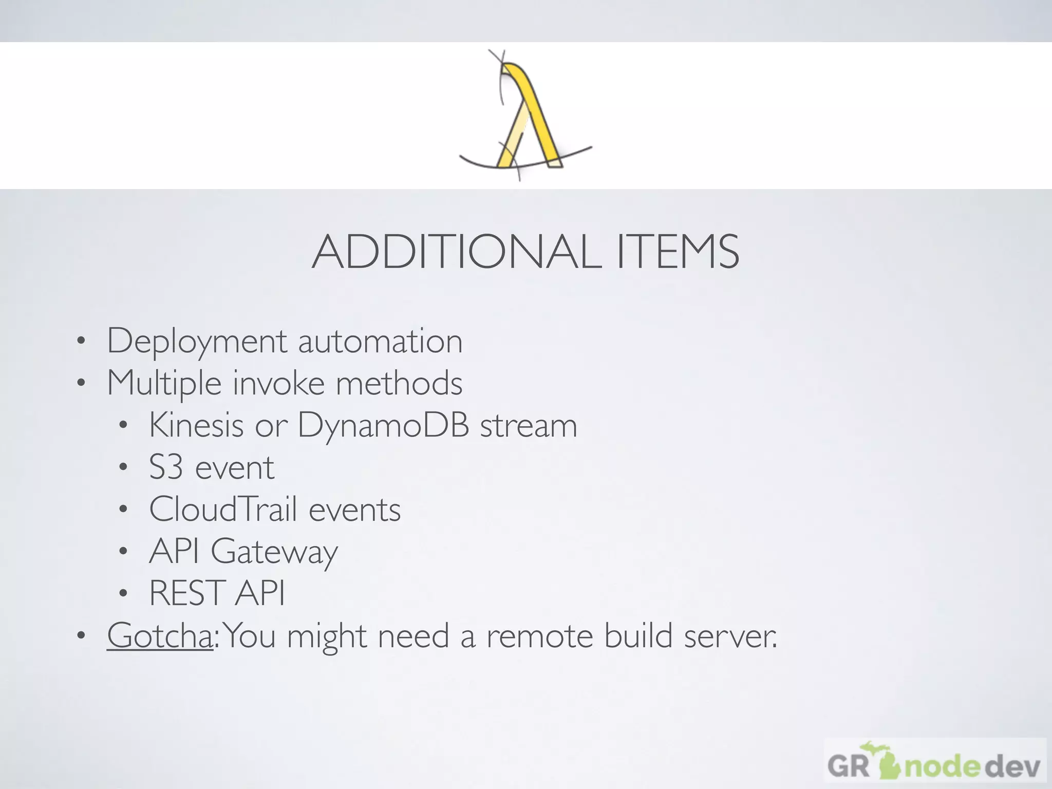 ADDITIONAL ITEMS
• Deployment automation
• Multiple invoke methods
• Kinesis or DynamoDB stream
• S3 event
• CloudTrail events
• API Gateway
• REST API
• Gotcha:You might need a remote build server.
 