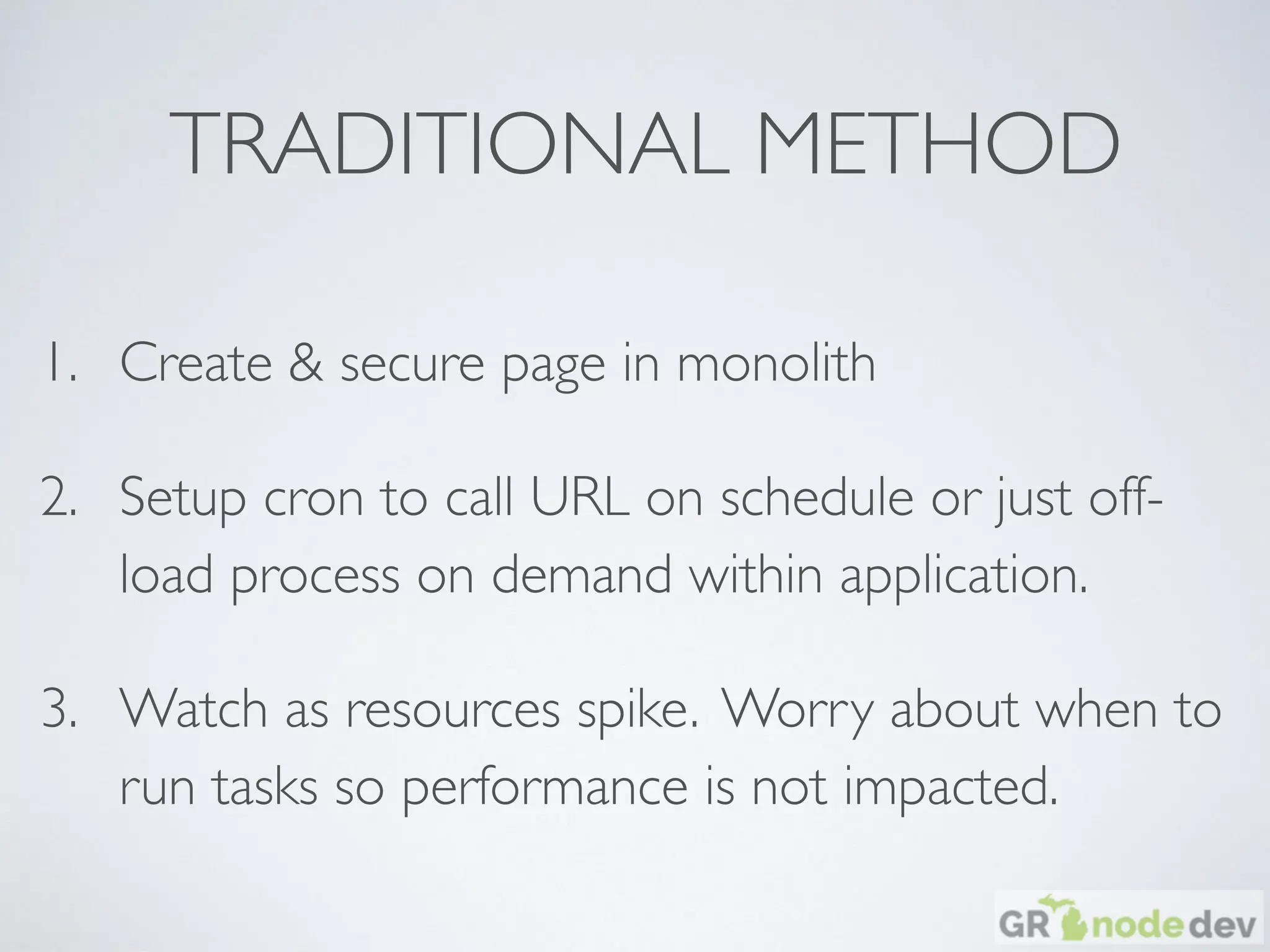 TRADITIONAL METHOD
1. Create & secure page in monolith
2. Setup cron to call URL on schedule or just off-
load process on demand within application.
3. Watch as resources spike. Worry about when to
run tasks so performance is not impacted.
 