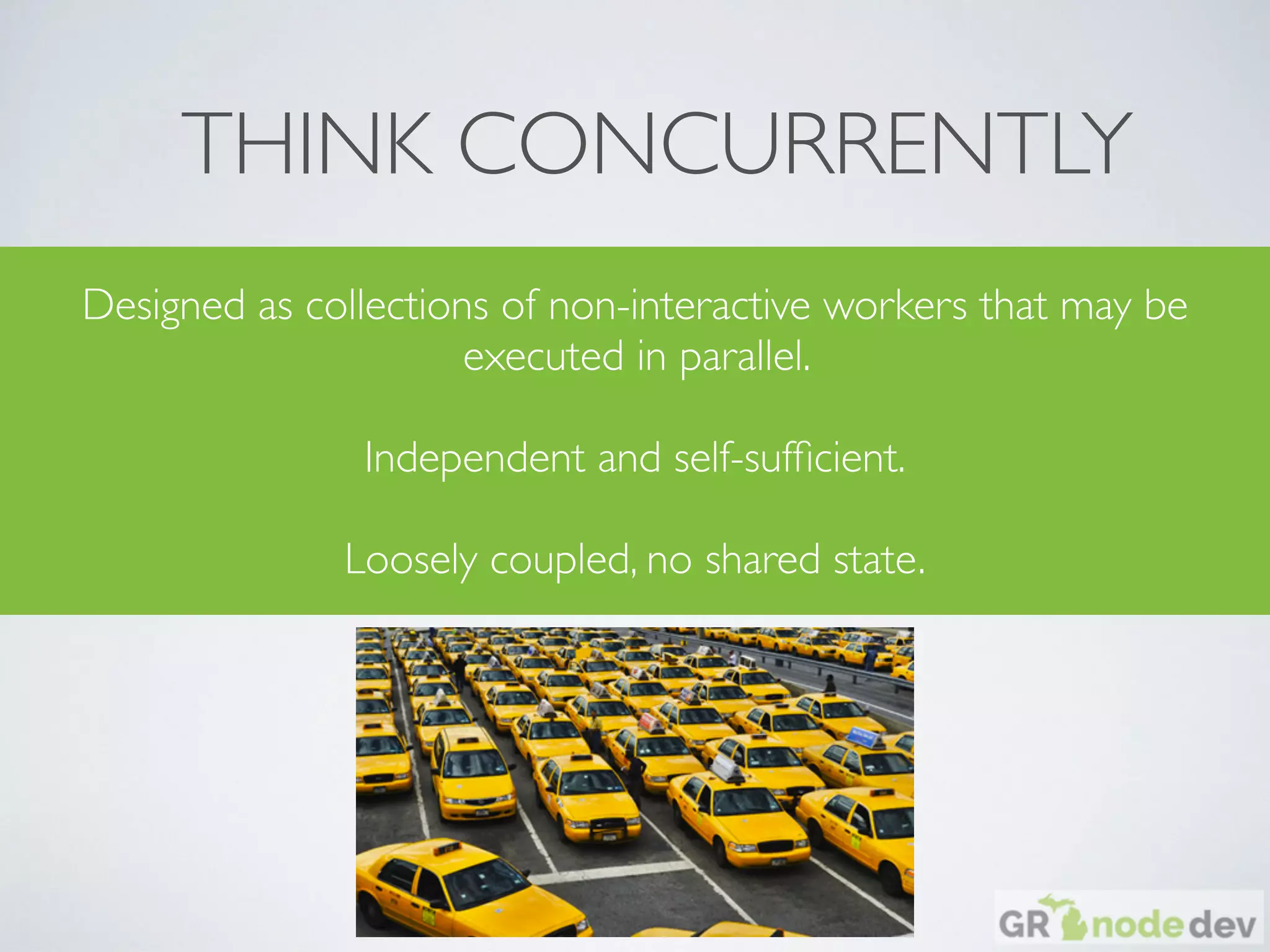 THINK CONCURRENTLY
Designed as collections of non-interactive workers that may be
executed in parallel.
Independent and self-sufﬁcient.
Loosely coupled, no shared state.
 