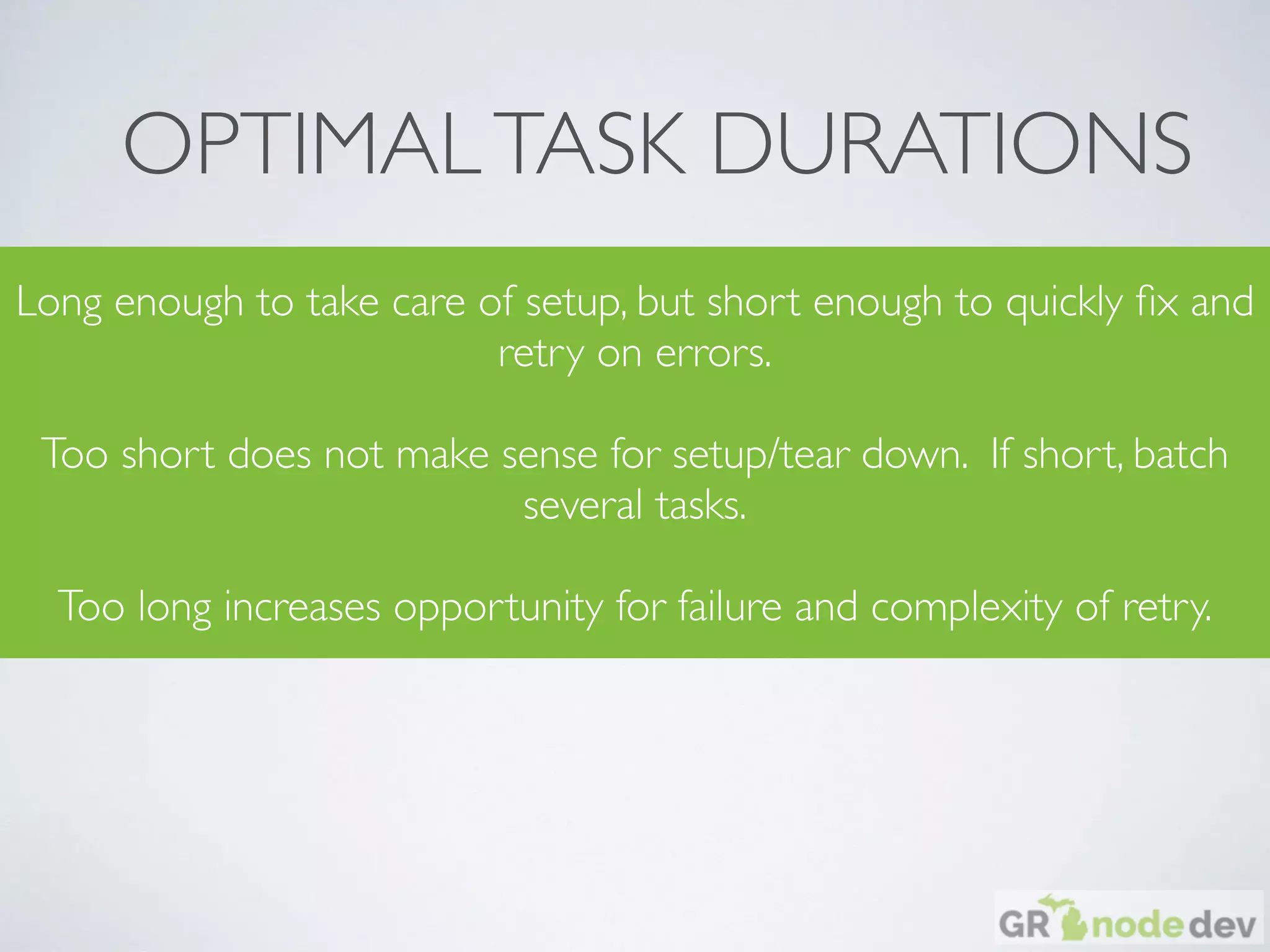OPTIMALTASK DURATIONS
Long enough to take care of setup, but short enough to quickly ﬁx and
retry on errors.
Too short does not make sense for setup/tear down. If short, batch
several tasks.
Too long increases opportunity for failure and complexity of retry.
 
