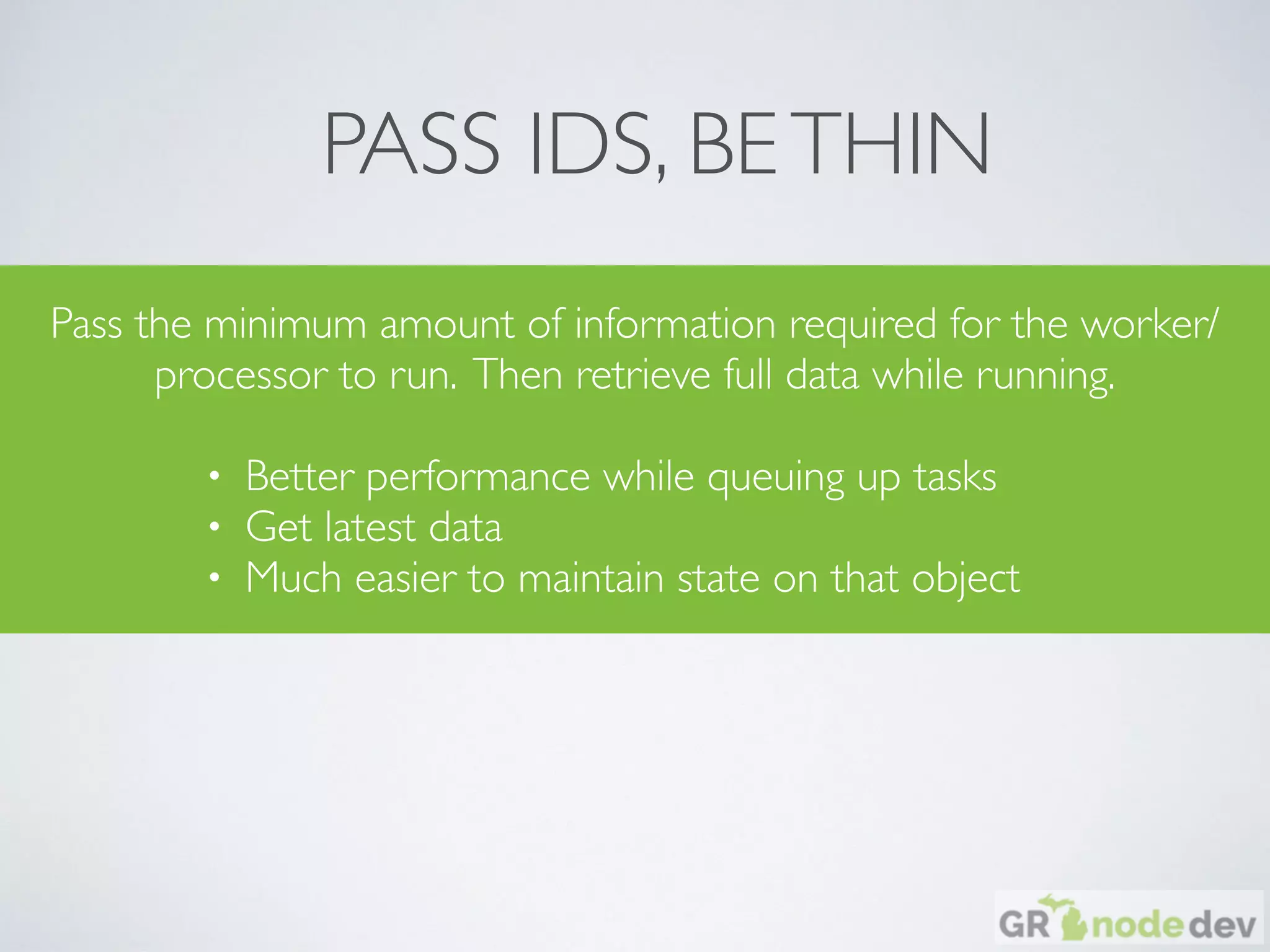 PASS IDS, BETHIN
Pass the minimum amount of information required for the worker/
processor to run. Then retrieve full data while running.
• Better performance while queuing up tasks
• Get latest data
• Much easier to maintain state on that object
 