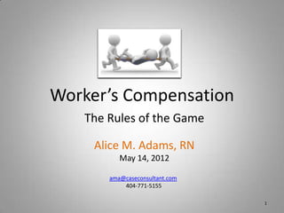 Worker’s Compensation
   The Rules of the Game

     Alice M. Adams, RN
          May 14, 2012

       ama@caseconsultant.com
           404-771-5155

                                1
 