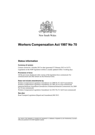 New South Wales


Workers Compensation Act 1987 No 70




Status information
Currency of version
Current version for 1 October 2012 to date (generated 27 February 2013 at 16:57).
Legislation on the NSW legislation website is usually updated within 3 working days.

Provisions in force
All the provisions displayed in this version of the legislation have commenced. For
commencement and other details see the Historical notes.

Does not include amendments by:
Workers Compensation Legislation Amendment Act 2000 No 87, Sch 9 (amended by
Workers Compensation Legislation Amendment Act 2001 No 61) (not commenced)
Industrial Relations Amendment (Jurisdiction of Industrial Relations Commission) Act 2009
No 32 (not commenced)
Workers Compensation Legislation Amendment Act 2012 No 53, Sch 8 (not commenced)

See also:
Road Transport Legislation (Repeal and Amendment) Bill 2013




This version of the legislation is compiled and maintained in a database of legislation by the Parliamentary Counsel’s
Office and published on the NSW legislation website.
 