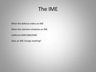 The IME

When the defense orders an IME

When the claimant schedules an IME

California DME/QME/AME

Does an IME change anything?
 