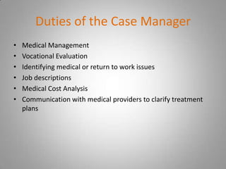 Duties of the Case Manager
•   Medical Management
•   Vocational Evaluation
•   Identifying medical or return to work issues
•   Job descriptions
•   Medical Cost Analysis
•   Communication with medical providers to clarify treatment
    plans
 