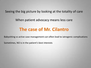 Seeing the big picture by looking at the totality of care

           When patient advocacy means less care

               The case of Mr. Cilantro
Babysitting vs active case management can often lead to iatrogenic complications

Sometimes, NO is in the patient’s best interests
 