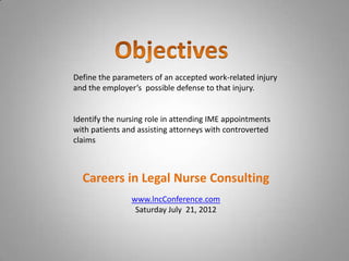 Define the parameters of an accepted work-related injury
and the employer’s possible defense to that injury.


Identify the nursing role in attending IME appointments
with patients and assisting attorneys with controverted
claims



  Careers in Legal Nurse Consulting
                www.lncConference.com
                 Saturday July 21, 2012
 