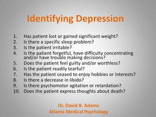 Identifying Depression
1.  Has patient lost or gained significant weight?
2.  Is there a specific sleep problem?
3.  Is the patient irritable?
4.  Is the patient forgetful, have difficulty concentrating
    and/or have trouble making decisions?
5. Does the patient feel guilty and/or worthless?
6. Is the patient readily tearful?
7. Has the patient ceased to enjoy hobbies or interests?
8. Is there a decrease in libido?
9. Is there psychomotor agitation or retardation?
10. Does the patient express thoughts about death?

                     Dr. David B. Adams
                 Atlanta Medical Psychology
 