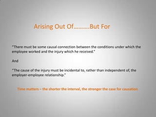 Arising Out Of……….But For

“There must be some causal connection between the conditions under which the
employee worked and the injury which he received.”

And

“The cause of the injury must be incidental to, rather than independent of, the
employer-employee relationship.”


   Time matters – the shorter the interval, the stronger the case for causation
 
