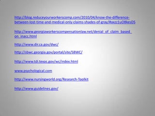 http://blog.reduceyourworkerscomp.com/2010/04/know-the-difference-
between-lost-time-and-medical-only-claims-shades-of-gray/#axzz1uO8kesDS

http://www.georgiaworkerscompensationlaw.net/denial_of_claim_based_
on_inacc.html

http://www.dir.ca.gov/dwc/

http://sbwc.georgia.gov/portal/site/SBWC/

http://www.tdi.texas.gov/wc/index.html

www.psychological.com

http://www.nursingworld.org/Research-Toolkit

http://www.guidelines.gov/
 