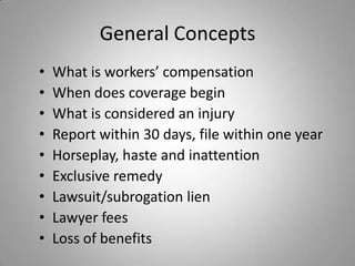 General Concepts
•   What is workers’ compensation
•   When does coverage begin
•   What is considered an injury
•   Report within 30 days, file within one year
•   Horseplay, haste and inattention
•   Exclusive remedy
•   Lawsuit/subrogation lien
•   Lawyer fees
•   Loss of benefits
 