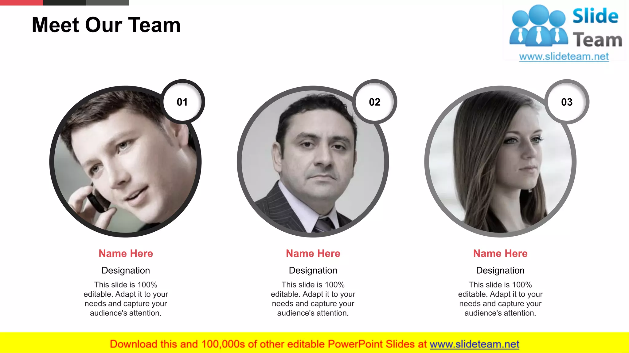 Meet Our Team
29
01 02 03
Designation
This slide is 100%
editable. Adapt it to your
needs and capture your
audience's attention.
Name Here
Designation
This slide is 100%
editable. Adapt it to your
needs and capture your
audience's attention.
Name Here
Designation
This slide is 100%
editable. Adapt it to your
needs and capture your
audience's attention.
Name Here
 