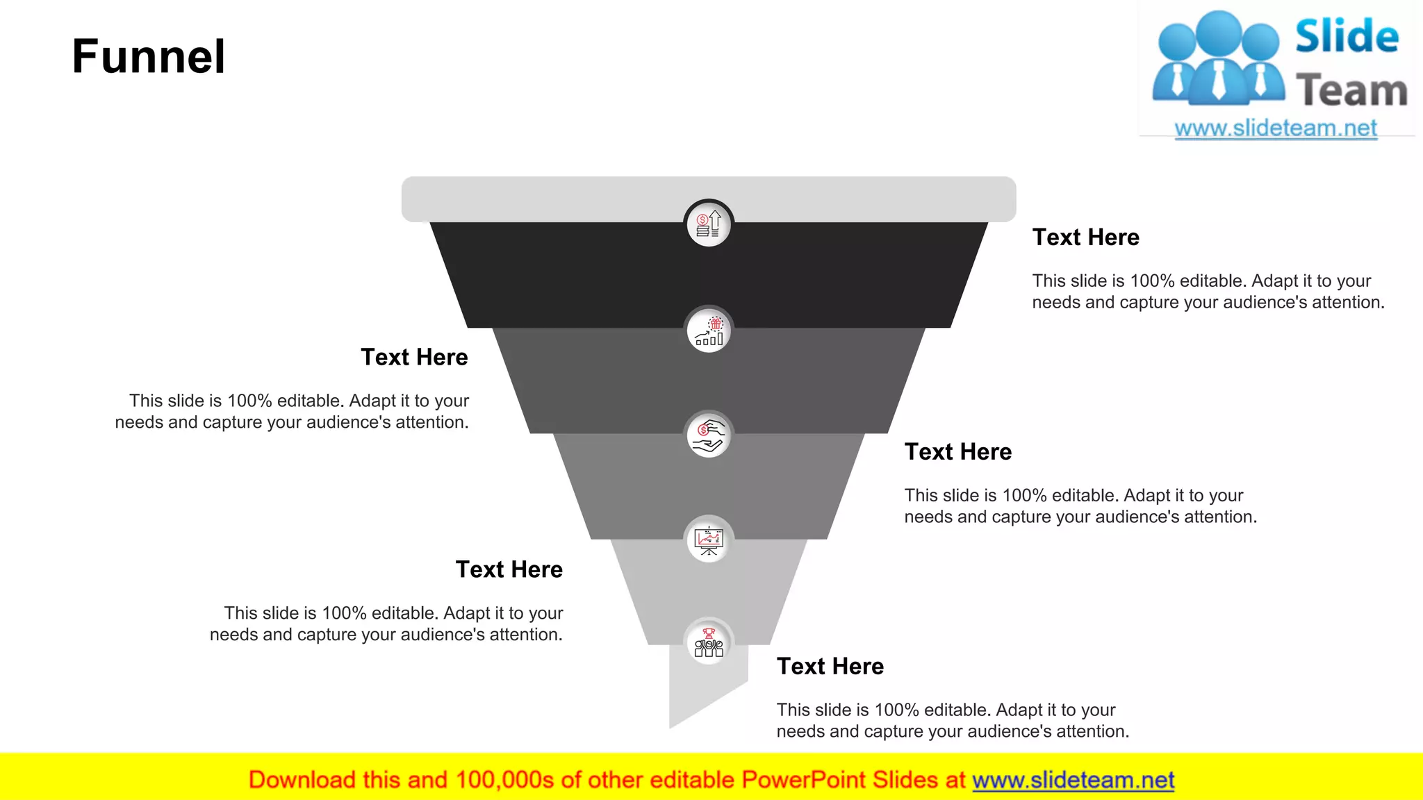 Funnel
39
Text Here
This slide is 100% editable. Adapt it to your
needs and capture your audience's attention.
Text Here
This slide is 100% editable. Adapt it to your
needs and capture your audience's attention.
Text Here
This slide is 100% editable. Adapt it to your
needs and capture your audience's attention.
Text Here
This slide is 100% editable. Adapt it to your
needs and capture your audience's attention.
Text Here
This slide is 100% editable. Adapt it to your
needs and capture your audience's attention.
 