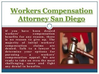 Workers Compensation 
Attorney San Diego 
I f you have been denied 
w o r k e r s ’ compensat ion 
benef i t s for any reason, there 
is no reason to gi ve up. The 
major i t y of ini t ial w o r k e r s ’ 
compensat ion c laims are 
denied. Talk to a lawyer to 
determine your opt ions for 
pur suing a w o r k e r s ’ 
compensat ion appeal . We are 
ready to take on ev en the mos t 
chal lenging cases and f ight 
any denial in benef i t s . 
 